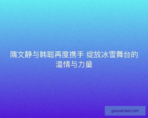 隋文静与韩聪再度携手 绽放冰雪舞台的温情与力量