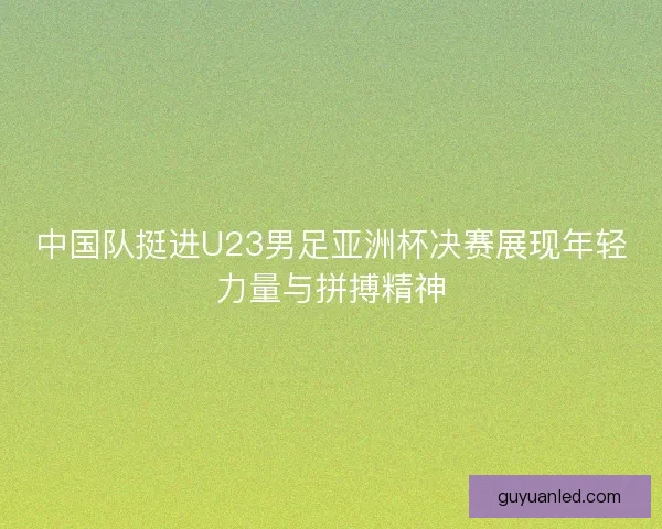 中国队挺进U23男足亚洲杯决赛展现年轻力量与拼搏精神