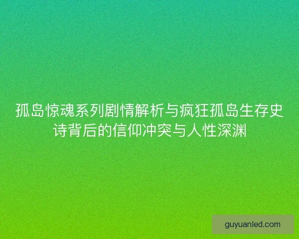 孤岛惊魂系列剧情解析与疯狂孤岛生存史诗背后的信仰冲突与人性深渊