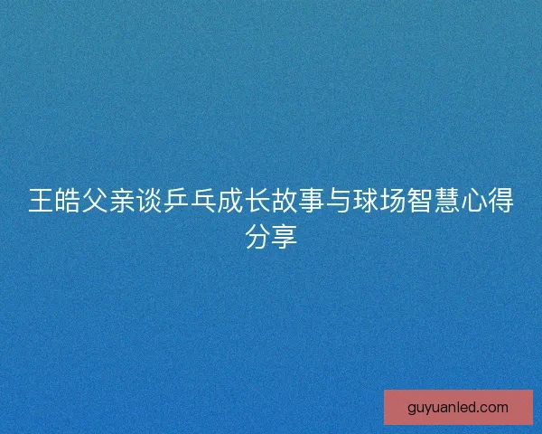 王皓父亲谈乒乓成长故事与球场智慧心得分享