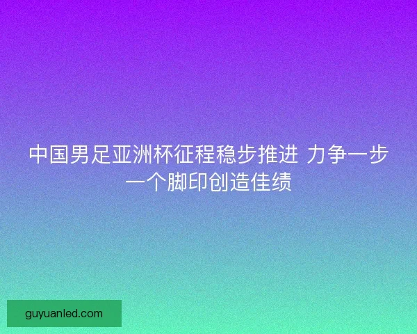 中国男足亚洲杯征程稳步推进 力争一步一个脚印创造佳绩