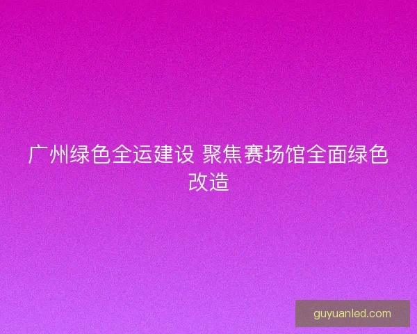 广州绿色全运建设 聚焦赛场馆全面绿色改造