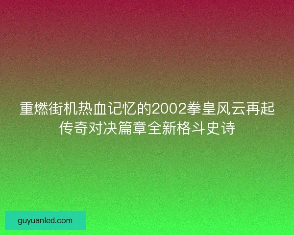 重燃街机热血记忆的2002拳皇风云再起传奇对决篇章全新格斗史诗