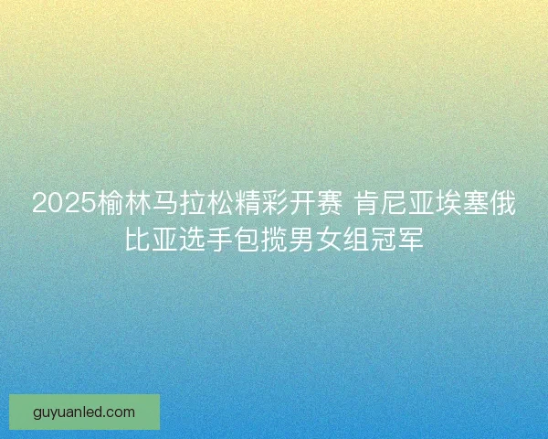 2025榆林马拉松精彩开赛 肯尼亚埃塞俄比亚选手包揽男女组冠军