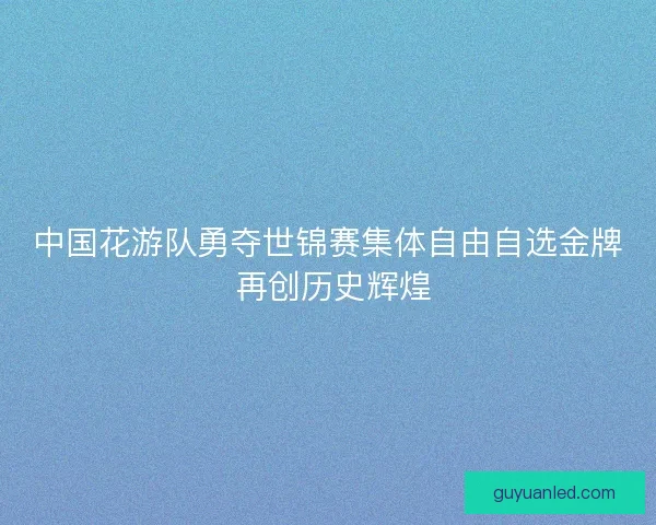 中国花游队勇夺世锦赛集体自由自选金牌 再创历史辉煌