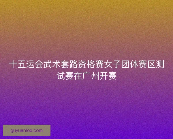 十五运会武术套路资格赛女子团体赛区测试赛在广州开赛