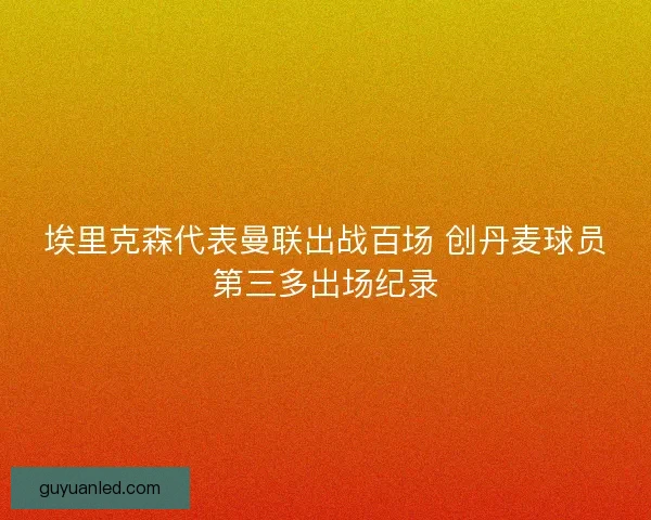 埃里克森代表曼联出战百场 创丹麦球员第三多出场纪录