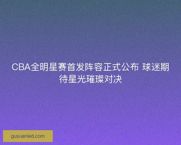 CBA全明星赛首发阵容正式公布 球迷期待星光璀璨对决