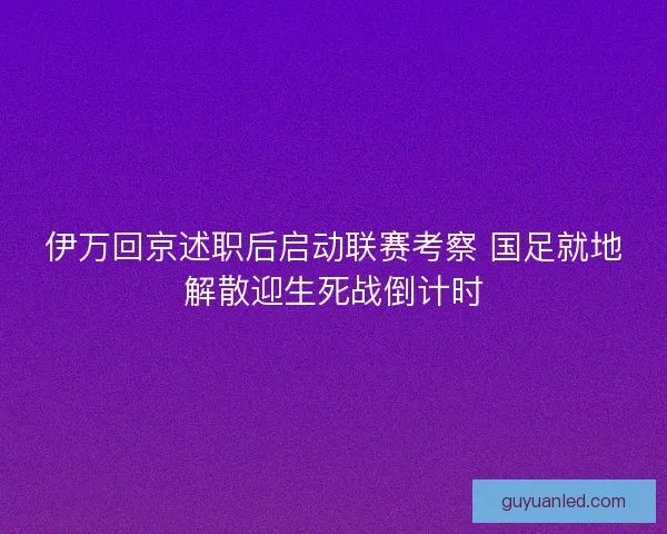 伊万回京述职后启动联赛考察 国足就地解散迎生死战倒计时
