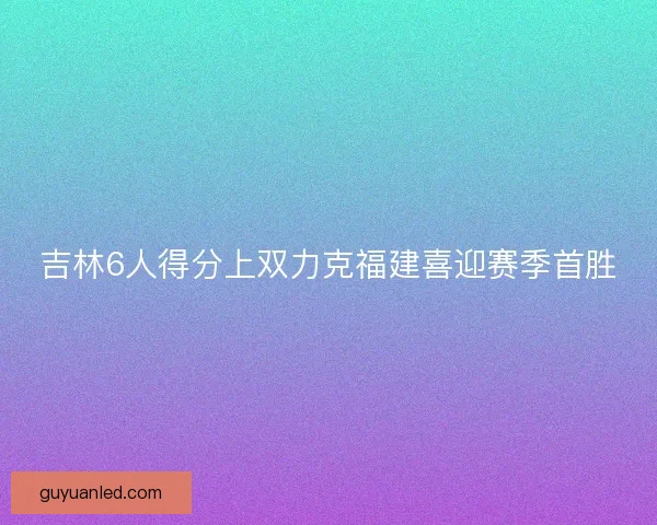 吉林6人得分上双力克福建喜迎赛季首胜 吉林6人得分上双力克福建喜迎赛季首胜