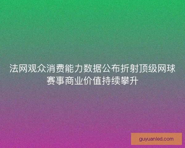 法网观众消费能力数据公布折射顶级网球赛事商业价值持续攀升