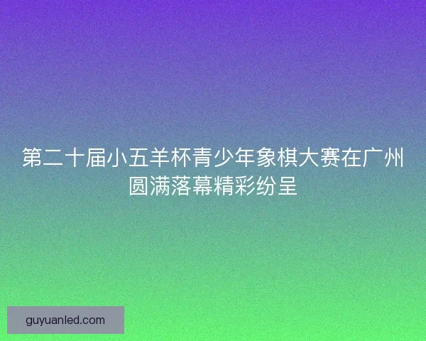 第二十届小五羊杯青少年象棋大赛在广州圆满落幕精彩纷呈