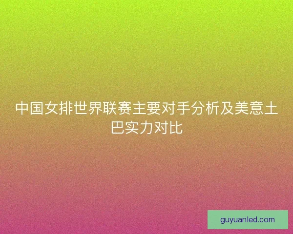 中国女排世界联赛主要对手分析及美意土巴实力对比