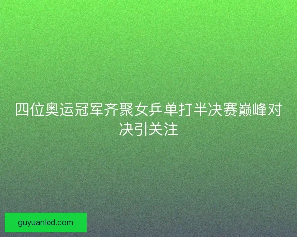 四位奥运冠军齐聚女乒单打半决赛巅峰对决引关注