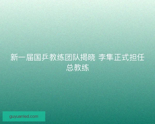 新一届国乒教练团队揭晓 李隼正式担任总教练 新一届国乒教练团队揭晓 李隼正式担任总教练