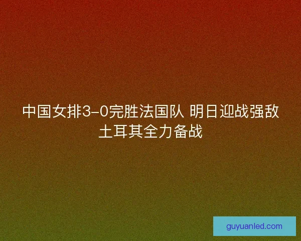 中国女排3-0完胜法国队 明日迎战强敌土耳其全力备战
