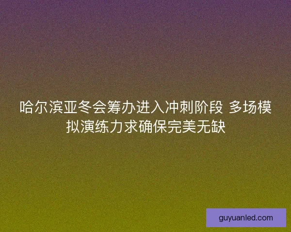 哈尔滨亚冬会筹办进入冲刺阶段 多场模拟演练力求确保完美无缺