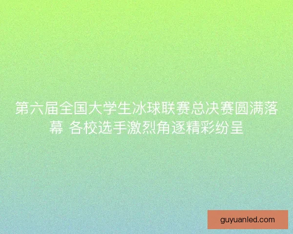 第六届全国大学生冰球联赛总决赛圆满落幕 各校选手激烈角逐精彩纷呈