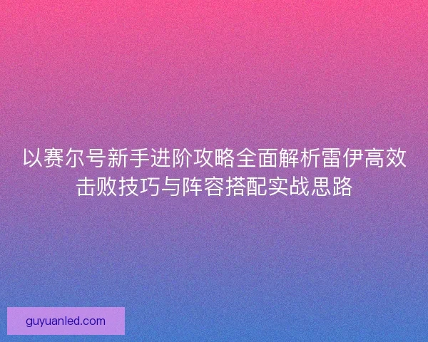 以赛尔号新手进阶攻略全面解析雷伊高效击败技巧与阵容搭配实战思路