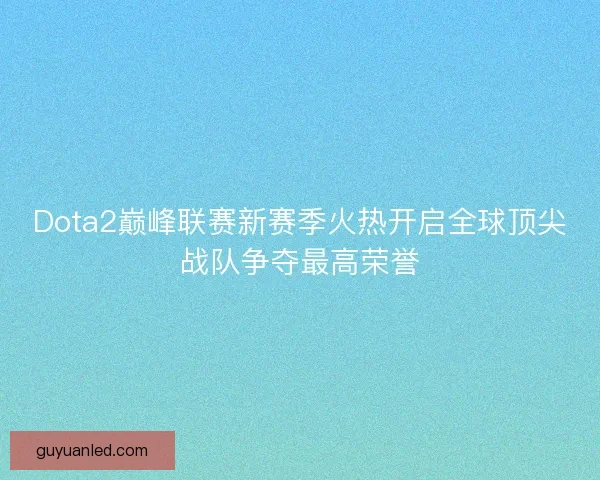 Dota2巅峰联赛新赛季火热开启全球顶尖战队争夺最高荣誉