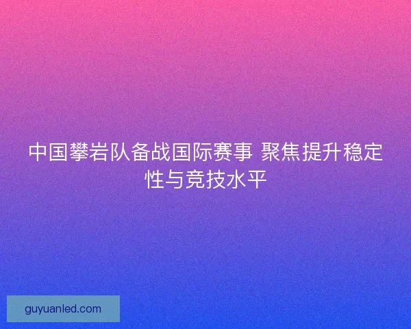 中国攀岩队备战国际赛事 聚焦提升稳定性与竞技水平 中国攀岩队备战国际赛事 聚焦提升稳定性与竞技水平