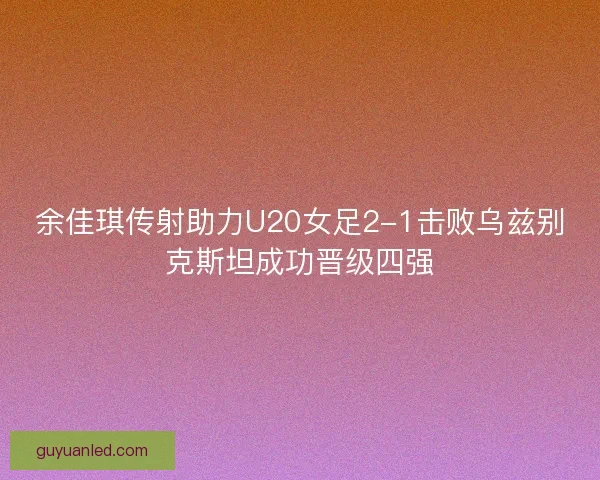 余佳琪传射助力U20女足2-1击败乌兹别克斯坦成功晋级四强 余佳琪传射助力U20女足2-1击败乌兹别克斯坦成功晋级四强