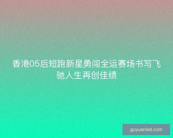 香港05后短跑新星勇闯全运赛场书写飞驰人生再创佳绩