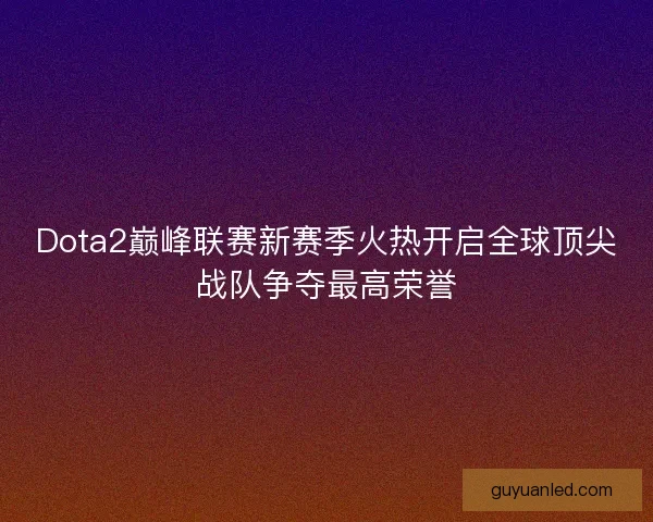 Dota2巅峰联赛新赛季火热开启全球顶尖战队争夺最高荣誉
